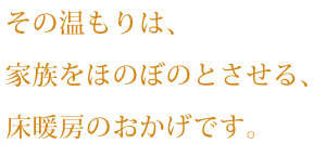 その温もりは、家族をほのぼのとさせる、床暖房のおかげです。